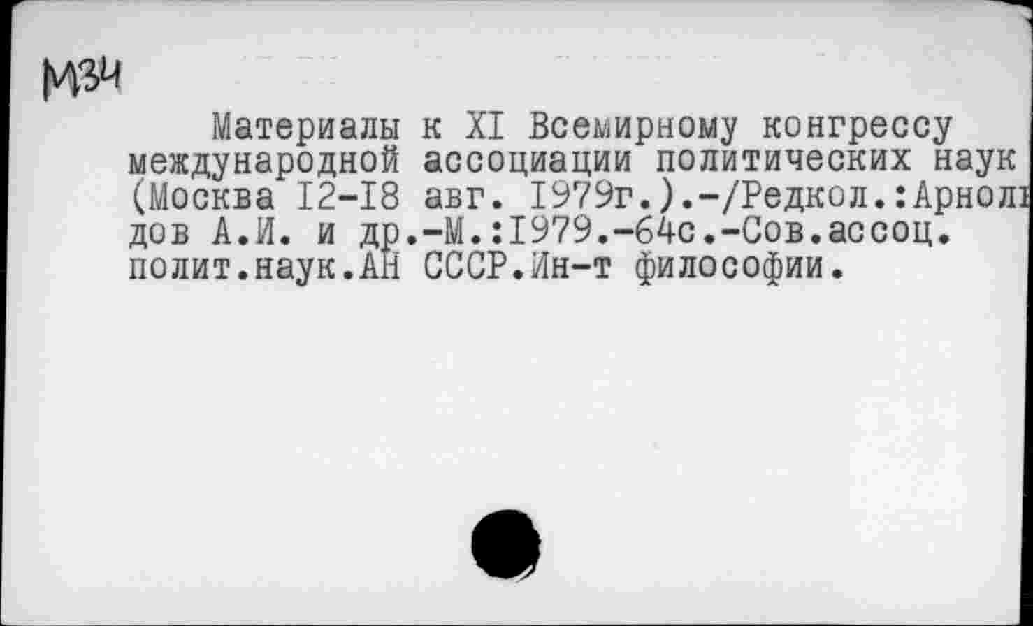 ﻿Материалы к XI Всемирному конгрессу международной ассоциации политических наук (Москва 12-18 авг. 1979г.).-/Редкол.:Арнолз дов А.И. и др.-М.:1979.-б4с.-Сов.ассоц. полит.наук.АН СССР.Ин-т философии.